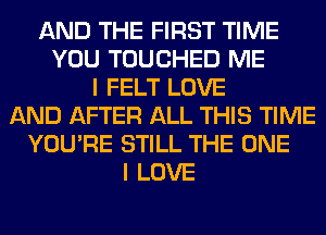 AND THE FIRST TIME
YOU TOUCHED ME
I FELT LOVE
AND AFTER ALL THIS TIME
YOU'RE STILL THE ONE
I LOVE