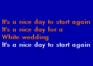 Ifs a nice day to start again
Ifs a nice day for a

Whife wedding

Ifs a nice day to start again