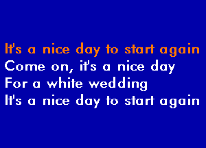 Ifs a nice day to start again
Come on, ifs a nice day
For a whife wedding

Ifs a nice day to start again
