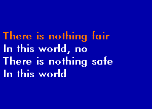 There is noihing fair
In this world, no

There is nothing safe
In this world