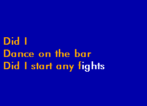 Did I

Dance on the bar
Did I start any fights