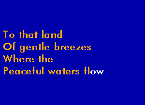 To that land
Of gentle breezes

Where the

Peaceful wo fers flow