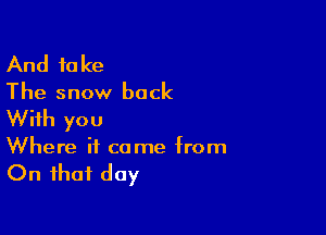 And take
The snow back

With you
Where it come from

On that day