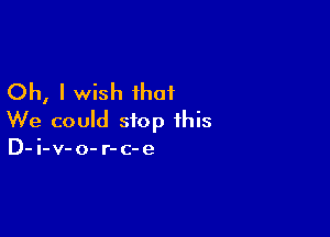 Oh, I wish ihaf

We could stop this
D-i-v-o- r-c-e