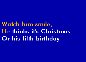 Watch him smile,

He thinks it's Christmas
Or his fiHh birthday