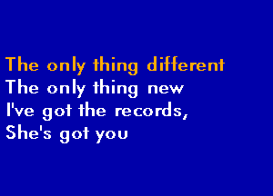 The only thing different
The only thing new

I've got the records,
She's got you