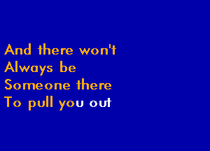 And there won't
Always be

Someone there
To pull you out