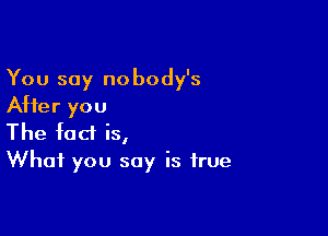 You say nobody's
After you

The fact is,
What you say is true