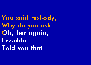 You said nobody,
Why do you ask

Oh, her again,
I couldo
Told you that