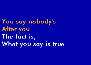 You say nobody's
After you

The fact is,
What you say is true