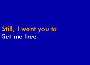 Still, I want you to

Set me free