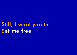 Still, I want you to

Set me free