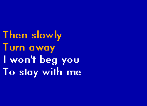 Then slowly
Turn away

I won't beg you
To stay with me