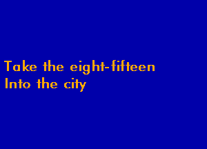 Ta ke the eig hi- fifteen

Into the city