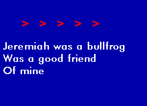 Jeremiah was 0 bullfrog

Was a good friend
Of mine