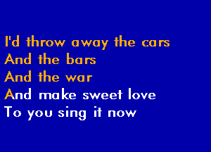 I'd throw away the cars

And the bars

And the war
And make sweet love
To you sing it now