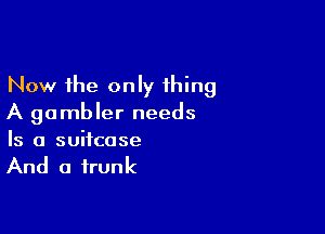 Now the only 1hing
A gambler needs

Is a suitcase

And a trunk