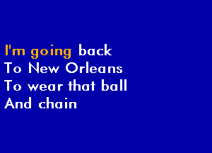 I'm going back
To New Orleans

To wear that ball
And chain