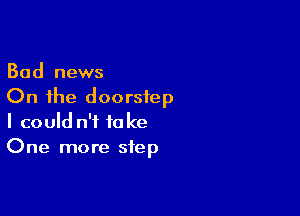 Bad news
On the doorstep

I could n't take
One more step