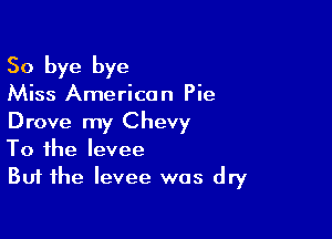 So bye bye

Miss America n Pie

Drove my Chevy
To the levee
But the levee was dry