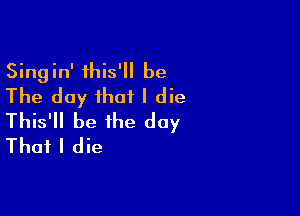 Singin' this' be
The day that I die

This'll be the day
That I die