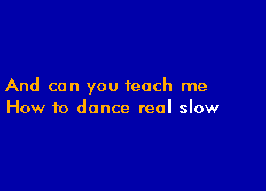 And can you teach me

How to dance real slow