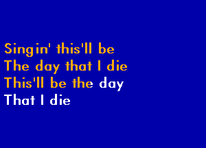 Singin' this' be
The day that I die

This'll be the day
That I die