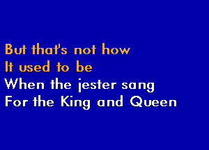 But thofs not how
If used to be

When the jester sang
For the King and Queen
