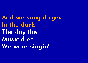 And we sang dirges

In the dark

The day the
Music died

We were singin'