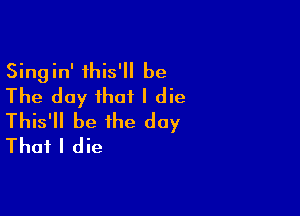 Singin' this' be
The day that I die

This'll be the day
That I die