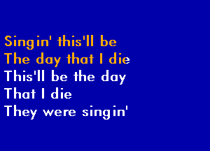 Singin' this' be
The day that I die

This' be the day
That I die

They were singin'