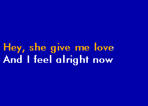 Hey, she give me love

And I feel alright now