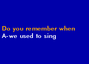 Do you remember when

A-we used to sing