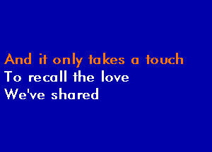 And if only takes a touch

To recall the love

We've shared