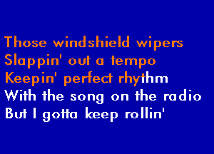 Those windshield wipers
Slappin' out a 1empo
Keepin' perfect rhyihm
Wiih 1he song on he radio
But I 90110 keep rollin'