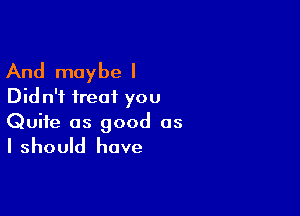 And maybe I
Did n'i treat you

Quite as good as

I should have