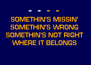 SOMETHIN'S MISSIN'
SOMETHIN'S WRONG
SOMETHIN'S NOT RIGHT
WHERE IT BELONGS