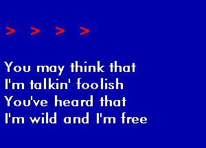 You may think that

I'm talkin' foolish
You've heard that
I'm wild and I'm free