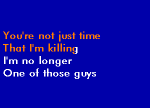 You're not iusf time

That I'm killing

I'm no longer
One of those guys