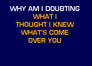 1WHY AM I DOUBTING
WHAT I
THOUGHT I KNEW
WHAT'S COME

OVER YOU