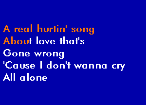 A real hurtin' song
About love that's

Gone wrong

'Cause I don't wanna cry
All alone