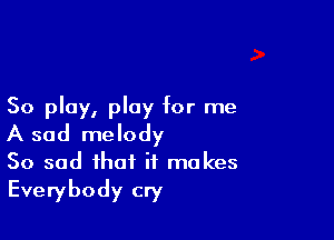 50 play, play for me

A sad melody
So sad that it makes
Everybody cry