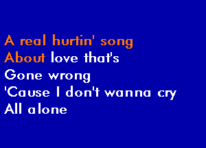 A real hurtin' song
About love that's

Gone wrong

'Cause I don't wanna cry
All alone