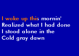 I woke up 1his mornin'
Realized what I had done

I stood alone in the
Cold gray dawn