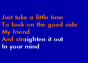 Just take a IiHIe time
To look on the good side

My friend
And straighten it out
In your mind