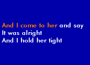 And I come to her and say

It was alright
And I hold her fight