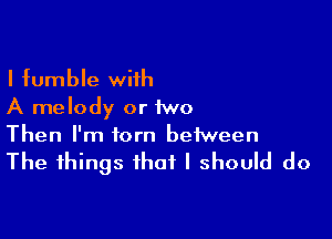 I fumble wiih
A melody or 1wo

Then I'm torn between

The things that I should do