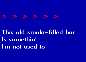 This old smoke-filled bar

Is someihin'
I'm not used to