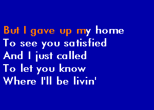 But I gave Up my home
To see you satisfied

And I iust called
To let you know

Where I'll be Iivin'