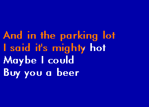 And in the parking lot
I said ifs mighty hot

Maybe I could
Buy you a beer